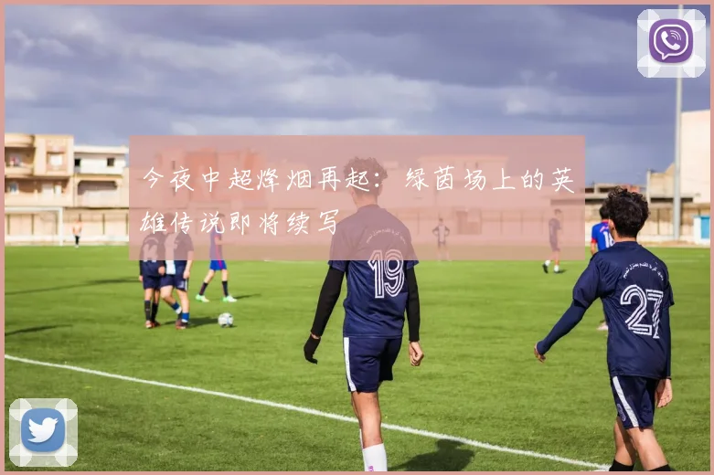 今夜中超烽烟再起:绿茵场上的英雄传说即将续写