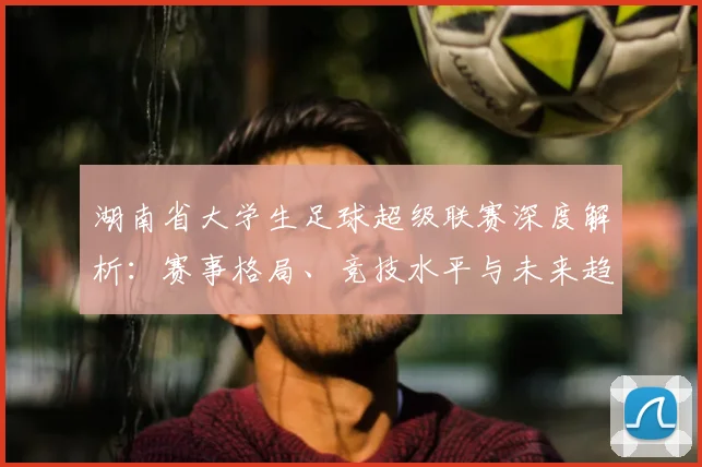 湖南省大学生足球超级联赛深度解析：赛事格局、竞技水平与未来趋势