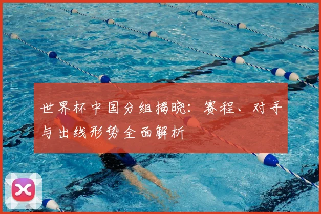 世界杯中国分组揭晓:赛程、对手与出线形势全面解析