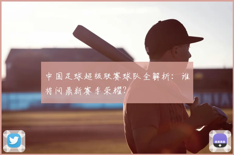中国足球超级联赛球队全解析:谁将问鼎新赛季荣耀?