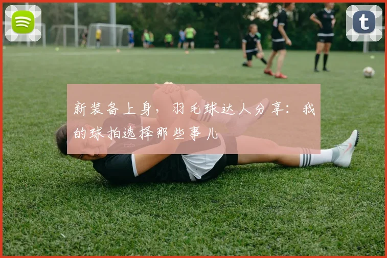 新装备上身，羽毛球达人分享：我的球拍选择那些事儿