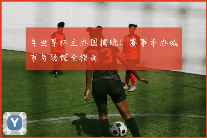 年世界杯主办国揭晓：赛事举办城市与场馆全指南