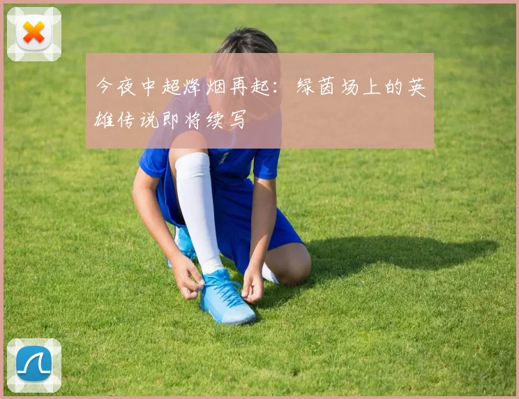 今夜中超烽烟再起：绿茵场上的英雄传说即将续写