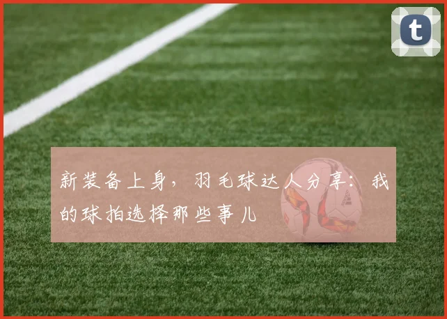 新装备上身,羽毛球达人分享:我的球拍选择那些事儿