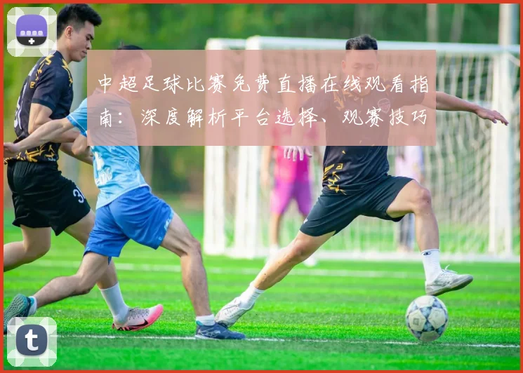 中超足球比赛免费直播在线观看指南：深度解析平台选择、观赛技巧与避坑策略